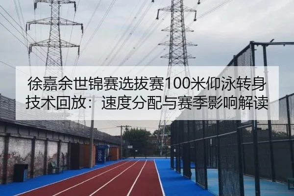 徐嘉余世锦赛选拔赛100米仰泳转身技术回放：速度分配与赛季影响解读