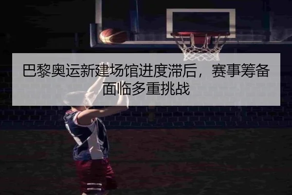 巴黎奥运新建场馆进度滞后，赛事筹备面临多重挑战