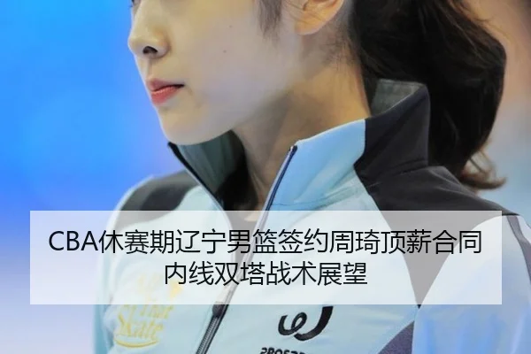 CBA休赛期辽宁男篮签约周琦顶薪合同内线双塔战术展望