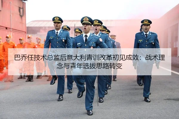 巴乔任技术总监后意大利青训改革初见成效：战术理念与青年选拔思路转变
